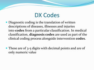 DX Codes
 Diagnostic coding is the translation of written
descriptions of diseases, illnesses and injuries
into codes from a particular classification. In medical
classification, diagnosis codes are used as part of the
clinical coding process alongside intervention codes.
 These are of 3-5 digits with decimal points and are of
only numeric value
 