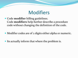 Modifiers
 Code modifier billing guidelines.
Code modifiers help further describe a procedure
code without changing the definition of the code.
 Modifier codes are of 2 digits either alpha or numeric.
 Its actually inform that where the problem is.
 