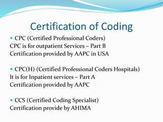 Certification of Coding
 CPC (Certified Professional Coders)
CPC is for outpatient Services – Part B
Certification provided by AAPC in USA
 CPC(H) (Certified Professional Coders Hospitals)
It is for Inpatient services – Part A
Certification provided by AAPC
 CCS (Certified Coding Specialist)
Certification provide by AHIMA
 