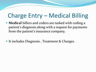 Charge Entry – Medical Billing
 Medical billers and coders are tasked with coding a
patient's diagnosis along with a request for payments
from the patient's insurance company.
 It includes Diagnosis , Treatment & Charges.
 