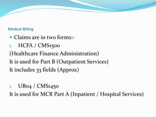 Medical Billing
 Claims are in two forms:-
1. HCFA / CMS1500
(Healthcare Finance Administration)
It is used for Part B (Outpatient Services)
It includes 33 fields (Approx)
1. UB04 / CMS1450
It is used for MCR Part A (Inpatient / Hospital Services)
 