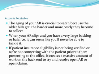 Accounts Receivable
 The aging of your AR is crucial to watch because the
older bills get, the harder and more costly they become
to collect
 When your AR slips and you have a very large backlog
or balance, it can seem like you’ll never be able to
tackle it.
 If patient insurance eligibility is not being verified or
we’re not connecting with the patient prior to them
presenting to the office, it creates a massive amount of
work on the back end to try and resolve open AR or
open claims.
 