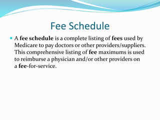 Fee Schedule
 A fee schedule is a complete listing of fees used by
Medicare to pay doctors or other providers/suppliers.
This comprehensive listing of fee maximums is used
to reimburse a physician and/or other providers on
a fee-for-service.
 