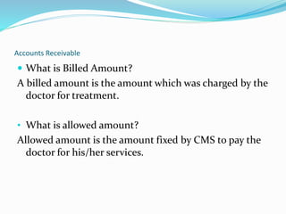 Accounts Receivable
 What is Billed Amount?
A billed amount is the amount which was charged by the
doctor for treatment.
• What is allowed amount?
Allowed amount is the amount fixed by CMS to pay the
doctor for his/her services.
 