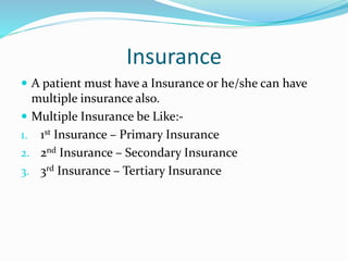 Insurance
 A patient must have a Insurance or he/she can have
multiple insurance also.
 Multiple Insurance be Like:-
1. 1st Insurance – Primary Insurance
2. 2nd Insurance – Secondary Insurance
3. 3rd Insurance – Tertiary Insurance
 