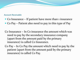 Account Receivable
 Co Insurance – If patient have more than 1 insurance
 Co Pay – Patient also need to pay in this type of Pay
Co Insurance – In Co insurance the amount which was
need to pay by the secondary insurance company
(apart from the amount paid by the primary
insurance) is called Co Insurance.
Co Pay – In Co Pay the amount which need to pay by the
patient (apart from the amount paid by the primary
insurance) is called Co Pay.
 