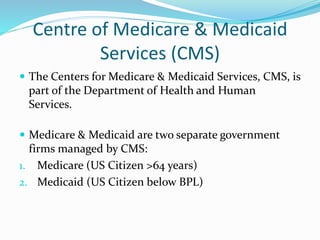Centre of Medicare & Medicaid
Services (CMS)
 The Centers for Medicare & Medicaid Services, CMS, is
part of the Department of Health and Human
Services.
 Medicare & Medicaid are two separate government
firms managed by CMS:
1. Medicare (US Citizen >64 years)
2. Medicaid (US Citizen below BPL)
 