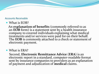 Accounts Receivable
 What is EOB?
An explanation of benefits (commonly referred to as
an EOB form) is a statement sent by a health insurance
company to covered individuals explaining what medical
treatments and/or services were paid for on their behalf.
The EOB is commonly attached to a check or statement of
electronic payment.
 What is ERA?
Second, Electronic Remittance Advice (ERA) is an
electronic report in a standard, computer-readable format
sent by insurance companies to providers as an explanation
of payment and adjudication of medical claims.
 