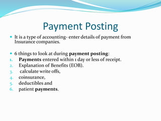 Payment Posting
 It is a type of accounting- enter details of payment from
Insurance companies.
 6 things to look at during payment posting:
1. Payments entered within 1 day or less of receipt.
2. Explanation of Benefits (EOB).
3. calculate write offs,
4. coinsurance,
5. deductibles and
6. patient payments.
 