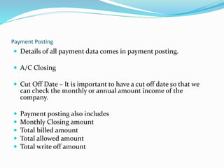 Payment Posting
 Details of all payment data comes in payment posting.
 A/C Closing
 Cut Off Date – It is important to have a cut off date so that we
can check the monthly or annual amount income of the
company.
 Payment posting also includes
 Monthly Closing amount
 Total billed amount
 Total allowed amount
 Total write off amount
 