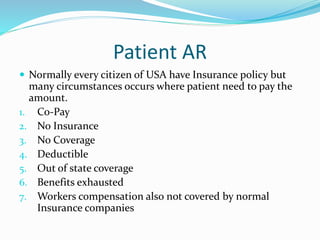 Patient AR
 Normally every citizen of USA have Insurance policy but
many circumstances occurs where patient need to pay the
amount.
1. Co-Pay
2. No Insurance
3. No Coverage
4. Deductible
5. Out of state coverage
6. Benefits exhausted
7. Workers compensation also not covered by normal
Insurance companies
 