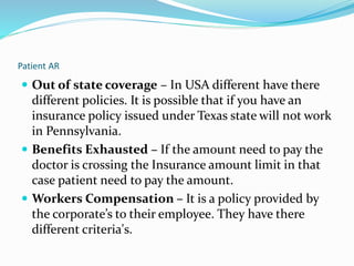 Patient AR
 Out of state coverage – In USA different have there
different policies. It is possible that if you have an
insurance policy issued under Texas state will not work
in Pennsylvania.
 Benefits Exhausted – If the amount need to pay the
doctor is crossing the Insurance amount limit in that
case patient need to pay the amount.
 Workers Compensation – It is a policy provided by
the corporate’s to their employee. They have there
different criteria's.
 