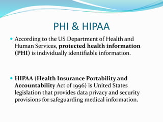 PHI & HIPAA
 According to the US Department of Health and
Human Services, protected health information
(PHI) is individually identifiable information.
 HIPAA (Health Insurance Portability and
Accountability Act of 1996) is United States
legislation that provides data privacy and security
provisions for safeguarding medical information.
 