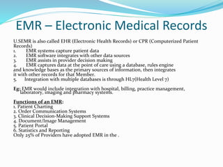 EMR – Electronic Medical Records
U.SEMR is also called EHR (Electronic Health Records) or CPR (Computerized Patient
Records)
1. EMR systems capture patient data
2. EMR software integrates with other data sources
3. EMR assists in provider decision making
4. EMR captures data at the point of care using a database, rules engine
and knowledge bases as the primary sources of information, then integrates
it with other records for that Member.
5. Integration with multiple databases is through HL7(Health Level 7)
Eg: EMR would include integration with hospital, billing, practice management,
laboratory, imaging and pharmacy systems.
Functions of an EMR:
1. Patient Charting
2. Order Communication Systems
3. Clinical Decision-Making Support Systems
4. Document/Image Management
5. Patient Portal
6. Statistics and Reporting
Only 25% of Providers have adopted EMR in the .
 