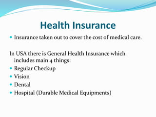 Health Insurance
 Insurance taken out to cover the cost of medical care.
In USA there is General Health Insurance which
includes main 4 things:
 Regular Checkup
 Vision
 Dental
 Hospital (Durable Medical Equipments)
 
