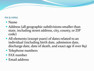PHI & HIPAA
 Name
 Address (all geographic subdivisions smaller than
state, including street address, city, county, or ZIP
code)
 All elements (except years) of dates related to an
individual (including birth date, admission date,
discharge date, date of death, and exact age if over 89)
 Telephone numbers
 FAX number
 Email address
 