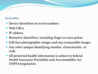 PHI & HIPAA
 Device identifiers or serial numbers
 Web URLs
 IP address
 Biometric identifiers, including finger or voice prints
 Full-face photographic images and any comparable images
 Any other unique identifying number, characteristic, or
code
 All protected health information is subject to federal
Health Insurance Portability and Accountability Act
(HIPAA)regulation.
 