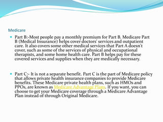 Medicare
 Part B:-Most people pay a monthly premium for Part B. Medicare Part
B (Medical Insurance) helps cover doctors' services and outpatient
care. It also covers some other medical services that Part A doesn't
cover, such as some of the services of physical and occupational
therapists, and some home health care. Part B helps pay for these
covered services and supplies when they are medically necessary.
 Part C:- It is not a separate benefit. Part C is the part of Medicare policy
that allows private health insurance companies to provide Medicare
benefits. These Medicare private health plans, such as HMOs and
PPOs, are known as Medicare Advantage Plans. If you want, you can
choose to get your Medicare coverage through a Medicare Advantage
Plan instead of through Original Medicare.
 