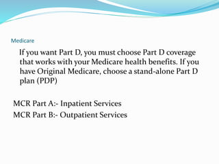 Medicare
If you want Part D, you must choose Part D coverage
that works with your Medicare health benefits. If you
have Original Medicare, choose a stand-alone Part D
plan (PDP)
MCR Part A:- Inpatient Services
MCR Part B:- Outpatient Services
 
