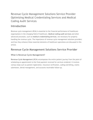 Revenue Cycle Management Solutions Service Provider
Optimizing Medical Credentialing Services and Medical
Coding Audit Services
Introduction
Revenue cycle management (RCM) is essential to the financial performance of healthcare
organisations in the changing field of healthcare. Medical coding audit services and other
advanced processes, such as medical credentialing services, are necessary for properly
handling the revenue cycle. The importance of revenue cycle management solutions providers
and how they enhance these essential elements of healthcare operations are discussed in this
article.
Revenue Cycle Management Solutions Service Provider
What is Revenue Cycle Management?
Revenue Cycle Management (RCM) encompasses the entire patient journey from the point of
scheduling an appointment to the final payment received for services rendered. It involves
various steps such as patient registration, insurance verification, coding and billing, claims
submission, denial management, and accounts receivable follow-up.
 