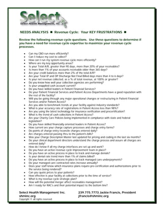 NEEDS ANALYSIS                    Revenue Cycle: Your KEY FRUSTRATIONS

Review the following revenue cycle questions. Use these questions to determine if
you have a need for revenue cycle expertise to maximize your revenue cycle
processes.

    •    Can my CBO run more efficiently?
    •    Can I reduce my cost to collect?
    •    How can I run my system revenue cycle more efficiently?
    •    Where are my key opportunity areas?
    •    Is your Total A/R, greater than 90 days, more than 20% of your receivables?
    •    Is more than 1% of your accounts receivable older than 365 days?
    •    Are your credit balances more than 2% of the total A/R?
    •    Are your Total IP and OP Discharge Not Final Billed days more than 4 to 6 days?
    •    Is your net revenue collected, as a % of total revenue, at 100% or greater?
    •    Do you know how well your collection agencies are performing?
    •    Is your unapplied cash account current?
    •    Do you have skilled leaders in Patient Financial Services?
    •    Do your Patient Financial Services and Patient Access Departments have a good reputation with
         the rest of the facility?
    •    Will you be going through any major operational changes or restructuring in Patient Financial
         Services and/or Patient Access?
    •    Are you able to benchmark trends at your facility against industry standards?
    •    What is your accuracy rate of registrations in Patient Access less than 98%?
    •    Are you using the latest technology for insurance verification and precertification?
    •    What is the trend of cash collections in Patient Access?
    •    Are your Charity Care Policies being implemented in compliance with state and federal
         legislation?
    •    Do you have skilled financially oriented leaders in Patient Access?
    •    How current are your charge capture processes and charge entry forms?
    •    Do points of charge entry reconcile charges entered daily?
    •    Are charges entered passing thru to the patient’s bills?
    •    Was your Charge Description Master last updated for pricing and coding in the last six months?
    •    Do your clinical department directors understand the charge process and assure all charges are
         entered daily?
    •    How do I know if all my charge interfaces are set up and work?
    •    Do you have an active revenue cycle improvement team in place?
    •    Do you have an active process in place to track and manage denials?
    •    Is your denial rate trend more than 1% of claims billed?
    •    Do you have an active process in place to track managed care underpayments?
    •    Do your managed care contracted rates increase annually?
    •    Does your staff know which insurance plans require pre-certification and authorizations prior to
         the service being rendered?
    •    Can you quote prices to your patients?
    •    How effective is your facility at collections prior to the time of service?
    •    What is my revenue cycle strategic plan?
    •    How will the potential merger affect receivables management?
    •    Am I ready for RAC’s and their potential impact to the bottom line?

Select Health Management Inc.                      239.775.7773 Jackie Francis, President
shminc.org                                         jfrancis@shminc.org
Copyright © all rights reserved
 