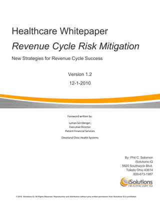  



    Healthcare Whitepaper
    Revenue Cycle Risk Mitigation
    New Strategies for Revenue Cycle Success


                                                                      Version 1.2
                                                                           12-1-2010




                                                                      Foreword written by: 

                                                                      Lyman Sornberger,                                                                                                           
                                                                      Executive Director                                                                                                           
                                                                   Patient Financial Services 

                                                               Cleveland Clinic Health Systems 




                                                                                                                                                 By: Phil C. Solomon
                                                                                                                                                         iSolutions iQ
                                                                                                                                               5620 Southwyck Blvd.
                                                                                                                                                  Toledo Ohio 43614
                                                                                                                                                       800-673-1987




          © 2010. iSolutions iQ. All Rights Reserved. Reproduction and distribution without prior written permission from iSolutions iQ is prohibited.
 