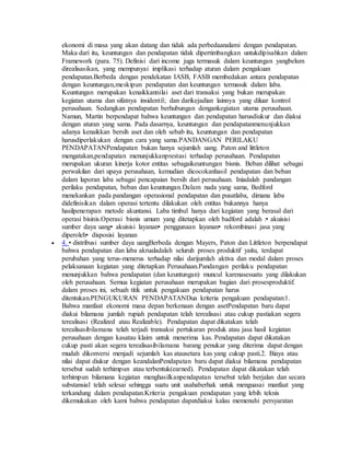 ekonomi di masa yang akan datang dan tidak ada perbedaanalami dengan pendapatan. 
Maka dari itu, keuntungan dan pendapatan tidak dipertimbangkan untukdipisahkan dalam 
Framework (para. 75). Definisi dari income juga termasuk dalam keuntungan yangbelum 
direalisasikan, yang mempunyai implikasi terhadap aturan dalam pengakuan 
pendapatan.Berbeda dengan pendekatan IASB, FASB membedakan antara pendapatan 
dengan keuntungan,meskipun pendapatan dan keuntungan termasuk dalam laba. 
Keuntungan merupakan kenaikkannilai aset dari transaksi yang bukan merupakan 
kegiatan utama dan sifatnya insidentil; dan darikejadian lainnya yang diluar kontrol 
perusahaan. Sedangkan pendapatan berhubungan dengankegiatan utama perusahaan. 
Namun, Martin berpendapat bahwa keuntungan dan pendapatan harusdiukur dan diakui 
dengan aturan yang sama. Pada dasarnya, keuntungan dan pendapatanmenunjukkan 
adanya kenaikkan bersih aset dan oleh sebab itu, keuntungan dan pendapatan 
harusdiperlakukan dengan cara yang sama.PANDANGAN PERILAKU 
PENDAPATANPendapatan bukan hanya sejumlah uang. Paton and littleton 
mengatakan,pendapatan menunjukkanprestasi terhadap perusahaan. Pendapatan 
merupakan ukuran kinerja kotor entitas sebagaikeuntungan bisnis. Beban dilihat sebagai 
perwakilan dari upaya perusahaan, kemudian dicocokanhasil pendapatan dan beban 
dalam laporan laba sebagai pencapaian bersih dari perusahaan. Iniadalah pandangan 
perilaku pendapatan, beban dan keuntungan.Dalam nada yang sama, Bedford 
menekankan pada pandangan operasional pendapatan dan pusatlaba, dimana laba 
didefinisikan dalam operasi tertentu dilakukan oleh entitas bukannya hanya 
hasilpenerapan metode akuntansi. Laba timbul hanya dari kegiatan yang berasal dari 
operasi bisinis.Operasi bisnis umum yang ditetapkan oleh badford adalah :• akuisisi 
sumber daya uang• akuisisi layanan• penggunaan layanan• rekombinasi jasa yang 
diperoleh• disposisi layanan 
 4. • distribusi sumber daya uangBerbeda dengan Mayers, Paton dan Littleton berpendapat 
bahwa pendapatan dan laba akrualadalah seluruh proses produktif yaitu, terdapat 
perubahan yang terus-menerus terhadap nilai darijumlah aktiva dan modal dalam proses 
pelaksanaan kegiatan yang ditetapkan Perusahaan.Pandangan perilaku pendapatan 
menunjukkan bahwa pendapatan (dan keuntungan) muncul karenasesuatu yang dilakukan 
oleh perusahaan. Semua kegiatan perusahaan merupakan bagian dari prosesproduktif. 
dalam proses ini, sebuah titik untuk pengakuan pendapatan harus 
ditentukan.PENGUKURAN PENDAPATANDua kriteria pengakuan pendapatan:1. 
Bahwa manfaat ekonomi masa depan berkenaan dengan asetPendapatan baru dapat 
diakui bilamana jumlah rupiah pendapatan telah terealisasi atau cukup pastiakan segera 
terealisasi (Realized atau Realizable). Pendapatan dapat dikatakan telah 
terealisasibilamana telah terjadi transaksi pertukaran produk atau jasa hasil kegiatan 
perusahaan dengan kasatau klaim untuk menerima kas. Pendapatan dapat dikatakan 
cukup pasti akan segera terealisasibilamana barang penukar yang diterima dapat dengan 
mudah dikonversi menjadi sejumlah kas atausetara kas yang cukup pasti.2. Biaya atau 
nilai dapat diukur dengan keandalanPendapatan baru dapat diakui bilamana pendapatan 
tersebut sudah terhimpun atau terbentuk(earned). Pendapatan dapat dikatakan telah 
terhimpun bilamana kegiatan menghasilkanpendapatan tersebut telah berjalan dan secara 
substansial telah selesai sehingga suatu unit usahaberhak untuk menguasai manfaat yang 
terkandung dalam pendapatan.Kriteria pengakuan pendapatan yang lebih teknis 
dikemukakan oleh kami bahwa pendapatan dapatdiakui kalau memenuhi persyaratan 
 