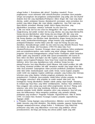 sebagai berikut :1. Keterukuran nilai aktiva2. Terjadinya transaksi3. Proses 
penghimpunan secara substansial telah selesai.Kebanyakan perusahaan dasar penjualan 
sebagai saat pengakuan dan pengukuran pendapatanadalah yang paling jelas dan obyektif 
daripada dasar lain yang dapatdipakai.Pendapatan diukur dengan nilai wajar yang dapat 
diterima, jumlah pendapatan biasanya ditentukanoleh persetujuan antara perusahaan dan 
pembeli yang diukur dengan nilai wajar imbalan yangditerima. Atau Nilai wajar yang 
dapat diterima perusahaan dikurangi jumlah diskon dagang danvolume yang 
diperbolehkan perusahaan, umumnya berbentuk kas atau setara kas. 
 5. Bila arus masuk dari kas atau setara kas ditangguhkan nilai wajar dari imbalan tersebut 
mungkinkurang dari jumlah nominal dari kas yang diterima atau yang dapat diterima.Bila 
barang atau jasa dipertukarkan untuk barang atau jasa dengan sifat nilai yang sama 
makapertukaran tidak dianggap sebagai transaksi yang mengakibatkan pendapatan. Dan 
bila barang dijualatau jasa diberikan untuk dipertukarkan dengan barang dan jasa yang 
tidak serupa, pertukarantersebutdianggap sebagai transaksi yang mengakibatkan 
pendapatan.Pendapatan tersebut diukur pada nilai wajar dari barang atau jasa yang 
diserahkan, disesuaikandengan jumlah kas atau setara kas yang ditransfer.Menurut Paton 
dan Littleton dan dikutip oleh Suwardjono (1984:154) dalam buku Teori 
AkuntansiPerekayasaan Akuntansi Keuangan alasan yang mendukung bahwa pendapatan 
pada saat penjualanmerupakan suatu standart yang utama sehingga mendasari pada 
pengertian dan konsep tentangpendapatan sebagai berikut :Pendapatan adalah merupakan 
jumlah rupiah yang menyatakan produk akhir operasi perusahaandan oleh karena itu 
harus diakui dan diukur pada tingkat atau titik kegiatan yang menentukan dalamaliran 
kegiatan operasi kegiatan.Pendapatan harus benar-benar terjadi dan didukung dengan 
timbulnya aktiva baru yang dapatdipercaya (sah), sebaiknya berupa kas atau 
piutang.Penjualan baru dapat dikatakan terjadi bilamana telah terjadi peralihan hak milik 
atas barang, akantetapi peralihan hak milik merupakan masalah yang sangat teknis dan 
untuk dasar penentuan saatpengakuan dalam prosedur pembukuan pendapatan disarankan 
untuk tidak terlalu menekankanpada aspek yuridis formal, karena kegiatan penjualan 
sendiri terdiri atas rangkaian kegiatan yaituberupa penjualan yang kontinyu.Ada beberapa 
keberatan yang sering diajukan terhadap pengakuan pendapatan atas dasar 
penjualanyaitu:• Pemakaian dasar penjualan adalah bahwa sebelum penjualan itu dilunasi 
dan dianggap selesai,hasil akhir penjualan itu sendiri menjadi tidak pasti. Ada 
kemungkinan barang dikembalikan dantidak seluruh piutang dapat tertagih. Disamping 
itu terdapat juga biaya-biaya yang timbul setelahpenjualan, misalnya biaya administrasi, 
biaya pengganti suku cadang yang rusak akibat pengirimandan lain-lain.• Piutang pada 
umumnya yaitu aktiva baru yang mendukung timbulnya pendapatan yang diakui 
atasdasar penjualan kredit, tidaklah merupakan aktiva yang mempunyai daya beli yang 
nyata dan olehkarenanya bukan merupakan pendukung yang memadai terhadap 
pendapatan yang terealisasi.• Pengertian Penjualan AngsuranMenurut Allan R. Drebin 
(1996: 121) dalam buku Akuntansi Keuangan Lanjutan penjualan angsuranbarang 
dagangan adalah: 
 6. “Penjualan barang dagangan yang pembayarannya dilakukan secara bertahap dalam 
jumlah danwaktu yang telah ditentukan. Dan didalam penjualan angsuran barang-barang 
dagangan mempunyaiketentuan sebagai berikut :1. Pembayaran Uang MukaYaitu 
pembayaran uang muka yang dilaksanakan secara tunai yang jumlahnya sebesar 
persentasetertentu dari harga jual barang atau sebesar jumlah rupiah yang telah 
 