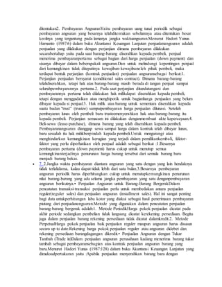 ditentukan2. Pembayaran AngsuranYaitu pembayaran uang tunai periodik sebagai 
pembayaran angsuran yang besarnya telahditentukan sebelumnya atau ditentukan besar 
kecilnya yang tergantung pada lamanya jangka waktuangsuran.Menurut Hadori Yunus 
Harnanto (1987:6) dalam buku Akuntansi Keuangan Lanjutan penjualanangsuran adalah 
penjualan yang dilakukan dengan perjanjian dimana pembayaran dilakukan 
secarabertahap yaitu pada saat barang-barang diserahkan kepada pembeli, penjual 
menerima pembayaranpertama sebagai bagian dari harga penjualan (down payment) dan 
sisanya dibayar dalam beberapakali angsuran.Dan untuk melindungi kepentingan penjual 
dari kemungkinan tidak ditepatinya kewajiban-kewajibanoleh pihak pembeli, maka 
terdapat bentuk perjanjian (kontrak penjualan) penjualan angsuransebagai berikut:1. 
Perjanjian penjualan bersyarat (conditional sales contract). Dimana barang-barang 
telahdiserahkan, tetapi hak atas barang-barang masih berada di tangan penjual sampai 
seluruhpembayarannya pertama.2. Pada saat perjanjian ditandatangani dan 
pembayarannya pertama telah dilakukan hak milikdapat diserahkan kepada pembeli, 
tetapi dengan menggadaikan atau menghipotik untuk bagianharga penjualan yang belum 
dibayar kepada si penjual.3. Hak milik atas barang untuk sementara diserahkan kepada 
suatu badan “trust” (trustee) sampaipembayaran harga penjualan dilunasi. Setelah 
pembayaran lunas oleh pembeli baru trusteemenyerahkan hak atas barang-barang itu 
kepada pembeli. Perjanjian semacam ini dilakukan denganmembuat akte kepercayaan.4. 
Beli-sewa (lease-purchase), dimana barang yang telah diserahkan kepada pembeli. 
Pembayaranangsuran dianggap sewa sampai harga dalam kontrak telah dibayar lunas, 
baru sesudah itu hak milikberpindah kepada pembeli.Untuk mengurangi atau 
menghindarkan kemungkinan kerugian yang terjadi dalam pemilikankembali, faktor-faktor 
yang perlu diperhatikan oleh penjual adalah sebagai berikut :1.Besarnya 
pembayaran pertama (down payment) harus cukup untuk menutup semua 
kemungkinanterjadinya penurunan harga barang tersebut dari semula barang baru 
menjadi barang bekas. 
 7. 2.Jangka waktu pembayaran diantara angsuran yang satu dengan yang lain hendaknya 
tidak terlalulama, kalau dapat tidak lebih dari satu bulan.3.Besarnya pembayaran 
angsuran periodik harus diperhitungkan cukup untuk menutupkemungkinan penurunan 
nilai barang-barang yang ada selama jangka pembayaran yang satu denganpembayaran 
angsuran berikutnya.• Penjualan Angsuran untuk Barang-Barang BergerakDalam 
pencatatan transaksi-transaksi penjualan perlu untuk membedakan antara penjualan 
reguler(reguler sales) dan penjualan angsuran (installment sales). Hal ini sangat penting 
bagi data untukperhitungan laba kotor yang diakui sebagai hasil penerimaan pembayaran 
piutang dari penjualanangsuran.Metode yang digunakan dalam pencatatan penjualan 
barang-barang bergerak adalah:1. Metode PeriodikHarga pokok penjualan dicatat pada 
akhir periode sedangkan pembelian tidak langsung dicatat kerekening persediaan. Begitu 
juga dalam penjualan barang rekening persediaan tidak dicatat dalamkredit.2. Metode 
PerpetualHarga pokok penjualan baik penjualan reguler maupun angsuran harus disusun 
secara up to date.Rekening harga pokok penjualan reguler atau angsuran didebet dan 
rekening persediaan barangdagangan dikredit.• Penjualan Angsuran dengan Tukar 
Tambah (Trade in)Dalam penjualan angsuran perusahaan kadang menerima barang tukar 
tambah sebagai pembayaransebagian atas kontrak penjualan angsuran barang yang 
baru.Menurut Hadori Yunus (1987:128) dalam buku Akuntansi Keuangan Lanjutan yang 
dimaksudpertukaran yaitu :Apabila penjualan menyerahkan barang baru dengan 
 