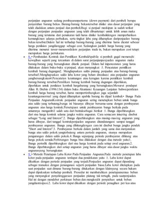 perjanjian angsuran sedang pembayaranpertama (down payment) dari pembeli berupa 
penyerahan barang bekas. Barang-barang bekastersebut dinilai atas dasar perjanjian yang 
telah diadakan antara penjual dan pembeli.Bagi si penjual meskipun ia sudah terikat 
dengan perjanjian penjualan angsuran yang telah dibuattetapi untuk lebih aman maka 
barang yang terutama dari penukaran tadi harus dinilai kembalidengan memperhatikan 
kemungkinan adanya perbaikan, serta tingkat laba yang diharapkan daripenjualan barang 
bekas tersebut.Dalam hal ini terhadap barang-barang yang diterima harus dicatat sebesar 
harga penilaian yangdianggap sebagai cost. Sedangkan jumlah harga barang yang 
diterima menurut tawar-menawardalam perjanjian trade in, bukan merupakan cost tetapi 
merupakan harga pertukaran. 
 8. • Pembatalan Kontrak dan Pemilikan KembaliApabila si pembeli gagal memenuhi 
kewajiban seperti yang tercantum di dalam surat perjanjianpenjualan angsuran maka 
barang-barang yang bersangkutan ditarik penjual. Dalam hal inipencatatan yang harus 
dilakukan dalam buku-buku si penjual, akan menyangkut :1. Pencatatan pemilikan 
kembali barang dagangan2. Menghapuskan saldo piutang penjualan atas barang-barang 
tersebut3.Menghapuskan saldo laba kotor yang belum direalisasi atas penjualan angsuran 
yangbersangkutan4.Pencatatan keuntungan atau kerugian karena pemilikan kembali 
barang-barang tersebut.Pemilikan barang kembali barang dagangan diperlukan, 
diperlukan untuk penilaian kembali hargabarang yang bersangkutan.Menurut pendapat 
Allan R. Drebin (1996:134) dalam buku Akuntansi Keuangan Lanjutan bahwa:penilaian 
kembali harga barang tersebut, harus mempertimbangkan juga sejumlah 
keuntungannormal yang dapat diharapkan apabila barang itu dijual kembali.• Bunga Pada 
Penjualan AngsuranKontrak penjualan angsuran sering menetapkan beban untuk bunga 
atas saldo yang terhutang,bunga ini biasanya dibayar bersama-sama dengan pembayaran 
angsuran atas harga kontrak.Persetujuan untuk pembayaran bunga berkala pada 
umumnya mengambil salah satu dari bentuksebagai berikut :1. Bunga diperhitungkan 
dari sisa harga kontrak selama jangka waktu angsuran. Cara semacam inisering disebut 
sebagai “Long and Interest”.2. Bunga diperhitungkan atas masing-masing angsuran yang 
harus dibayar, dari tanggal kontrakpenjualan angsuran ditandatangani sampai tanggal 
pembayaran angsuran. Bunga yang dihitungdengan cara ini disebut bunga jangka pendek 
“Short and Interest”.3. Pembayaran berkala dalam jumlah yang sama dan menyatakan 
bunga atas saldo pokok yangterhutang antara periode angsuran, sisanya merupakan 
pengurangan dalam saldo pokok.4. Bunga sepanjang periode pembayaran dihitung atas 
harga pokok semula.Perhitungan bunga bisa dilakukan dengan dua metode yaitu:1. 
Bunga periodik diperhitungkan dari sisa harga kontrak pada setiap awal angsuran.2. 
Bunga diperhitungkan dari setiap angsuran yang harus dibayar atas dasar jangka waktu 
angsuranyang bersangkutan 
 9. • Metode Penetapan Laba Kotor Pada Penjualan Angsuran.Pada metode penetapan laba 
kotor pada penjualan angsuran terdapat dua pendekatan yaitu :1. Laba kotor dapat 
dikaitkan dengan periode penjualan yang terjadi.Penjualan angsuran dapat dipandang 
sebagai transaksi dengan penanganan seperti penjualan biasa.Laba kotor ditetapkan pada 
saat penjualan saat dimana barang-barang ditukarkan dengan klaimyang secara hukum 
dapat dipaksakan terhadap pembeli. Prosedur ini membutuhkan penetapansemua beban 
yang menyangkut penyelenggaraan penjualan piutang tak tertagih, pada saatpenjualan. 
Hal ini dengan mendebet perkiraan beban dan mengkredit penyisihan untuk beban 
yangdiantisipasi.2. Laba kotor dapat dikaitkan dengan periode penagihan per kas atau 
 