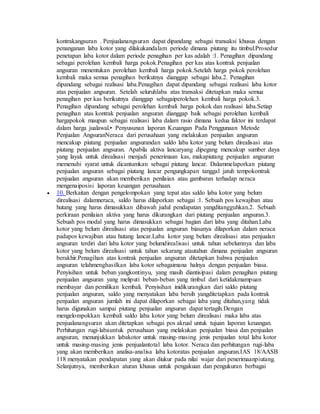 kontrakangsuran . Penjualanangsuran dapat dipandang sebagai transaksi khusus dengan 
penanganan laba kotor yang dilakukandalam periode dimana piutang itu timbul.Prosedur 
penetapan laba kotor dalam periode penagihan per kas adalah :1. Penagihan dipandang 
sebagai perolehan kembali harga pokok.Penagihan per kas atas kontrak penjualan 
angsuran menentukan perolehan kembali harga pokok.Setelah harga pokok perolehan 
kembali maka semua penagihan berikutnya dianggap sebagai laba.2. Penagihan 
dipandang sebagai realisasi laba.Penagihan dapat dipandang sebagai realisasi laba kotor 
atas penjualan angsuran. Setelah seluruhlaba atas transaksi ditetapkan maka semua 
penagihan per kas berikutnya dianggap sebagaiperolehan kembali harga pokok.3. 
Penagihan dipandang sebagai perolehan kembali harga pokok dan realisasi laba.Setiap 
penagihan atas kontrak penjualan angsuran dianggap baik sebagai perolehan kembali 
hargapokok maupun sebagai realisasi laba dalam rasio dimana kedua faktor ini terdapat 
dalam harga jualawal.• Penyusunan laporan Keuangan Pada Penggunaan Metode 
Penjualan AngsuranNeraca dari perusahaan yang melakukan penjualan angsuran 
mencakup piutang penjualan angsurandan saldo laba kotor yang belum direalisasi atas 
piutang penjualan angsuran. Apabila aktiva lancaryang dipegang mencakup sumber daya 
yang layak untuk direalisasi menjadi penerimaan kas, makapiutang penjualan angsuran 
memenuhi syarat untuk dicantumkan sebagai piutang lancar. Dalammelaporkan piutang 
penjualan angsuran sebagai piutang lancar pengungkapan tanggal jatuh tempokontrak 
penjualan angsuran akan memberikan penilaian atau gambaran terhadap neraca 
mengenaiposisi laporan keuangan perusahaan. 
 10. Berkaitan dengan pengelompokan yang tepat atas saldo laba kotor yang belum 
direalisasi dalamneraca, saldo harus dilaporkan sebagai :1. Sebuah pos kewajiban atau 
hutang yang harus dimasukkan dibawah judul pendapatan yangditangguhkan.2. Sebuah 
perkiraan penilaian aktiva yang harus dikurangkan dari piutang penjualan angsuran.3. 
Sebuah pos modal yang harus dimasukkan sebagai bagian dari laba yang ditahan.Laba 
kotor yang belum direalisasi atas penjualan angsuran biasanya dilaporkan dalam neraca 
padapos kewajiban atau hutang lancar.Laba kotor yang belum direalisasi atas penjualan 
angsuran terdiri dari laba kotor yang belumdirealisasi untuk tahun sebelumnya dan laba 
kotor yang belum direalisasi untuk tahun sekarang atautahun dimana penjualan angsuran 
berakhir.Penagihan atas kontrak penjualan angsuran ditetapkan bahwa penjualan 
angsuran telahmenghasilkan laba kotor sebagaimana halnya dengan penjualan biasa. 
Penyisihan untuk beban yangkontinyu, yang masih diantisipasi dalam penagihan piutang 
penjualan angsuran yang meliputi beban-beban yang timbul dari ketidakmampuan 
membayar dan pemilikan kembali. Penyisihan inidikurangkan dari saldo piutang 
penjualan angsuran, saldo yang menyatakan laba bersih yangditetapkan pada kontrak 
penjualan angsuran jumlah ini dapat dilaporkan sebagai laba yang ditahan,yang tidak 
harus digunakan sampai piutang penjualan angsuran dapat tertagih.Dengan 
mengelompokkan kembali saldo laba kotor yang belum direalisasi maka laba atas 
penjualanangsuran akan ditetapkan sebagai pos akrual untuk tujuan laporan keuangan. 
Perhitungan rugi-labauntuk perusahaan yang melakukan penjualan biasa dan penjualan 
angsuran, menunjukkan labakotor untuk masing-masing jenis penjualan total laba kotor 
untuk masing-masing jenis penjualantotal laba kotor. Neraca dan perhitungan rugi-laba 
yang akan memberikan analisa-analisa laba kotoratas penjualan angsuran.IAS 18/AASB 
118 menyatakan pendapatan yang akan diukur pada nilai wajar dari penerimaanpiutang. 
Selanjutnya, memberikan aturan khusus untuk pengakuan dan pengukuran berbagai 
 