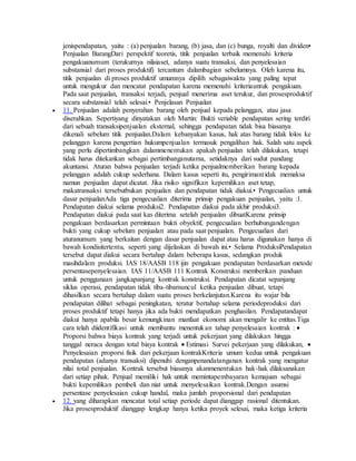 jenispendapatan, yaitu : (a) penjualan barang, (b) jasa, dan (c) bunga, royalti dan dividen• 
Penjualan BarangDari perspektif teoretis, titik penjualan terbaik memenuhi kriteria 
pengakuanumum (terukurnya nilaiaset, adanya suatu transaksi, dan penyelesaian 
substansial dari proses produktif) tercantum dalambagian sebelumnya. Oleh karena itu, 
titik penjualan di proses produktif umumnya dipilih sebagaiwaktu yang paling tepat 
untuk mengukur dan mencatat pendapatan karena memenuhi kriteriauntuk pengakuan. 
Pada saat penjualan, transaksi terjadi, penjual menerima aset terukur, dan prosesproduktif 
secara substansial telah selesai.• Penjelasan Penjualan 
 11. Penjualan adalah penyerahan barang oleh penjual kepada pelanggan, atau jasa 
diserahkan. Sepertiyang dinyatakan oleh Martin: Bukti veriable pendapatan sering terdiri 
dari sebuah transaksipenjualan eksternal, sehingga pendapatan tidak bisa biasanya 
dikenali sebelum titik penjualan.Dalam kebanyakan kasus, hak atas barang tidak lolos ke 
pelanggan karena pengertian hukumpenjualan termasuk pengalihan hak. Salah satu aspek 
yang perlu dipertimbangkan dalammenentukan apakah penjualan telah dilakukan, tetapi 
tidak harus ditekankan sebagai pertimbanganutama, setidaknya dari sudut pandang 
akuntansi. Aturan bahwa penjualan terjadi ketika penjualmemberikan barang kepada 
pelanggan adalah cukup sederhana. Dalam kasus seperti itu, pengirimant idak memaksa 
namun penjualan dapat dicatat. Jika risiko signifikan kepemilikan aset tetap, 
makatransaksi tersebutbukan penjualan dan pendapatan tidak diakui.• Pengecualian untuk 
dasar penjualanAda tiga pengecualian diterima prinsip pengakuan penjualan, yaitu :1. 
Pendapatan diakui selama produksi2. Pendapatan diakui pada akhir produksi3. 
Pendapatan diakui pada saat kas diterima setelah penjualan dibuatKarena prinsip 
pengakuan berdasarkan permintaan bukti obyektif, pengecualian berhubungandengan 
bukti yang cukup sebelum penjualan atau pada saat penjualan. Pengecualian dari 
aturanumum yang berkaitan dengan dasar penjualan dapat atau harus digunakan hanya di 
bawah kondisitertentu, seperti yang dijelaskan di bawah ini.• Selama ProduksiPendapatan 
tersebut dapat diakui secara bertahap dalam beberapa kasus, sedangkan produk 
masihdalam produksi. IAS 18/AASB 118 ijin pengakuan pendapatan berdasarkan metode 
persentasepenyelesaian. IAS 11/AASB 111 Kontrak Konstruksi memberikan panduan 
untuk penggunaan jangkapanjang kontrak konstruksi. Pendapatan dicatat sepanjang 
siklus operasi, pendapatan tidak tiba-tibamuncul ketika penjualan dibuat, tetapi 
dihasilkan secara bertahap dalam suatu proses berkelanjutan.Karena itu wajar bila 
pendapatan dilihat sebagai peningkatan, teratur bertahap selama periodeproduksi dari 
proses produktif tetapi hanya jika ada bukti mendapatkan penghasilan. Pendapatandapat 
diakui hanya apabila besar kemungkinan manfaat ekonomi akan mengalir ke entitas.Tiga 
cara telah diidentifikasi untuk membantu menentukan tahap penyelesaian kontrak :  
Proporsi bahwa biaya kontrak yang terjadi untuk pekerjaan yang dilakukan hingga 
tanggal neraca dengan total biaya kontrak  Estimasi Survei pekerjaan yang dilakukan,  
Penyelesaian proporsi fisik dari pekerjaan kontrakKriteria umum kedua untuk pengakuan 
pendapatan (adanya transaksi) dipenuhi denganpenandatanganan kontrak yang mengatur 
nilai total penjualan. Kontrak tersebut biasanya akanmenentukan hak-hak dilaksanakan 
dari setiap pihak. Penjual memiliki hak untuk memintapembayaran kemajuan sebagai 
bukti kepemilikan pembeli dan niat untuk menyelesaikan kontrak.Dengan asumsi 
persentase penyelesaian cukup handal, maka jumlah proporsional dari pendapatan 
 12. yang diharapkan mencatat total setiap periode dapat dianggap rasional ditentukan. 
Jika prosesproduktif dianggap lengkap hanya ketika proyek selesai, maka ketiga kriteria 
 