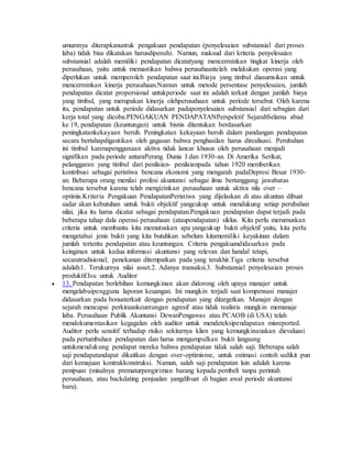 umumnya diterapkanuntuk pengakuan pendapatan (penyelesaian substansial dari proses 
laba) tidak bisa dikatakan harusdipenuhi. Namun, maksud dari kriteria penyelesaian 
substansial adalah memiliki pendapatan dicatatyang mencerminkan tingkat kinerja oleh 
perusahaan, yaitu untuk memastikan bahwa perusahaantelah melakukan operasi yang 
diperlukan untuk memperoleh pendapatan saat ini.Biaya yang timbul diasumsikan untuk 
mencerminkan kinerja perusahaan.Namun untuk metode persentase penyelesaian, jumlah 
pendapatan dicatat proporsional untukperiode saat ini adalah terkait dengan jumlah biaya 
yang timbul, yang merupakan kinerja olehperusahaan untuk periode tersebut. Oleh karena 
itu, pendapatan untuk periode didasarkan padapenyelesaian substansial dari sebagian dari 
kerja total yang dicoba.PENGAKUAN PENDAPATANPerspektif SejarahSelama abad 
ke 19, pendapatan (keuntungan) untuk bisnis ditentukan berdasarkan 
peningkatankekayaan bersih. Peningkatan kekayaan bersih dalam pandangan pendapatan 
secara bertahapdigantikan oleh gagasan bahwa penghasilan harus direalisasi. Perubahan 
ini timbul karenapenggunaan aktiva tidak lancar khusus oleh perusahaan menjadi 
signifikan pada periode antaraPerang Dunia I dan 1930-an. Di Amerika Serikat, 
pelanggaran yang timbul dari penilaian- penilaianpada tahun 1920 memberikan 
kontribusi sebagai peristiwa bencana ekonomi yang mengarah padaDepresi Besar 1930- 
an. Beberapa orang menilai profesi akuntansi sebagai ilmu bertanggung jawabatas 
bencana tersebut karena telah mengizinkan perusahaan untuk aktiva nila over – 
optimis.Kriteria Pengakuan PendapatanPeristiwa yang dijelaskan di atas akuntan dibuat 
sadar akan kebutuhan untuk bukti objektif yangcukup untuk mendukung setiap perubahan 
nilai, jika itu harus dicatat sebagai pendapatan.Pengakuan pendapatan dapat terjadi pada 
beberapa tahap dala operasi perusahaan (ataupendapatan) siklus. Kita perlu merumuskan 
criteria untuk membantu kita memutuskan apa yangcukup bukti objektif yaitu, kita perlu 
mengetahui jenis bukti yang kita butuhkan sebelum kitamemiliki keyakinan dalam 
jumlah tertentu pendapatan atau keuntungan. Criteria pengakuandidasarkan pada 
keinginan untuk kedua informasi akuntansi yang relevan dan handal tetapi, 
secaratradisional, penekanan ditempatkan pada yang terakhir.Tiga criteria tersebut 
adalah:1. Terukurnya nilai asset.2. Adanya transaksi.3. Substansial penyelesaian proses 
produktif.Isu untuk Auditor 
 13. Pendapatan berlebihan kemungkinan akan didorong oleh upaya manajer untuk 
mengelabuipengguna laporan keuangan. Ini mungkin terjadi saat kompensasi manajer 
didasarkan pada bonusterkait dengan pendapatan yang ditargetkan. Manajer dengan 
sejarah mencapai perkiraankeuntungan agresif atau tidak realistis mungkin memanaje 
laba. Perusahaan Publik Akuntansi DewanPengawas atau PCAOB (di USA) telah 
mendokumentasikan kegagalan oleh auditor untuk mendeteksipendapatan misreported. 
Auditor perlu sensitif terhadap risiko sekitarnya klien yang kemungkinanakan dievaluasi 
pada pertumbuhan pendapatan dan harus mengumpulkan bukti langsung 
untukmendukung pendapat mereka bahwa pendapatan tidak salah saji. Beberapa salah 
saji pendapatandapat dikaitkan dengan over-optimisme, untuk estimasi contoh sedikit pun 
dari kemajuan kontrakkonstruksi. Namun, salah saji pendapatan lain adalah karena 
penipuan (misalnya prematurpengiriman barang kepada pembeli tanpa perintah 
perusahaan, atau backdating penjualan yangdibuat di bagian awal periode akuntansi 
baru). 
 