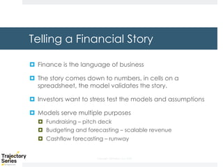 Copyright, DKParker, LLC 2020
Telling a Financial Story
¤ Finance is the language of business
¤ The story comes down to numbers, in cells on a
spreadsheet, the model validates the story.
¤ Investors want to stress test the models and assumptions
¤ Models serve multiple purposes
¤ Fundraising – pitch deck
¤ Budgeting and forecasting – scalable revenue
¤ Cashflow forecasting – runway
 
