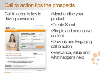 19 
Call to action tips the prospects 
Call to action is key to 
driving conversion 
eDynamic, Friday, September 26, 2014 
•Merchandise your 
product 
•Create Scent 
•Simple and persuasive 
content 
•Obvious and Engaging 
call to action 
•Relevance, value and 
what happens next 
 