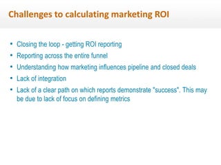 Challenges to calculating marketing ROI 
• Closing the loop - getting ROI reporting 
• Reporting across the entire funnel 
• Understanding how marketing influences pipeline and closed deals 
• Lack of integration 
• Lack of a clear path on which reports demonstrate "success". This may 
be due to lack of focus on defining metrics 
 