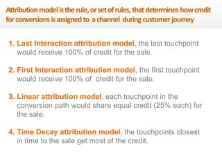 Attribution model is the rule, or set of rules, that determines how credit 
for conversions is assigned to a channel during customer journey 
1. Last Interaction attribution model, the last touchpoint 
would receive 100% of credit for the sale. 
2. First Interaction attribution model, the first touchpoint 
would receive 100% of credit for the sale. 
3. Linear attribution model, each touchpoint in the 
conversion path would share equal credit (25% each) for 
the sale. 
4. Time Decay attribution model, the touchpoints closest 
in time to the sale get most of the credit. 
 