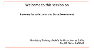 Welcome to this session on
Revenue for both Union and State Government
Mandatory Training of AAOs for Promotion as SAOs
By J.K. Saha, AAO/MB
 
