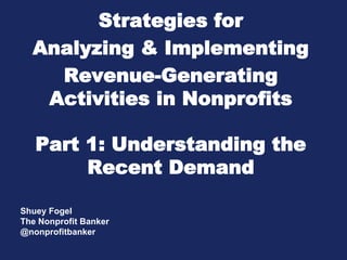 Strategies for
  Analyzing & Implementing
    Revenue-Generating
   Activities in Nonprofits

   Part 1: Understanding the
        Recent Demand

Shuey Fogel
The Nonprofit Banker
@nonprofitbanker
 