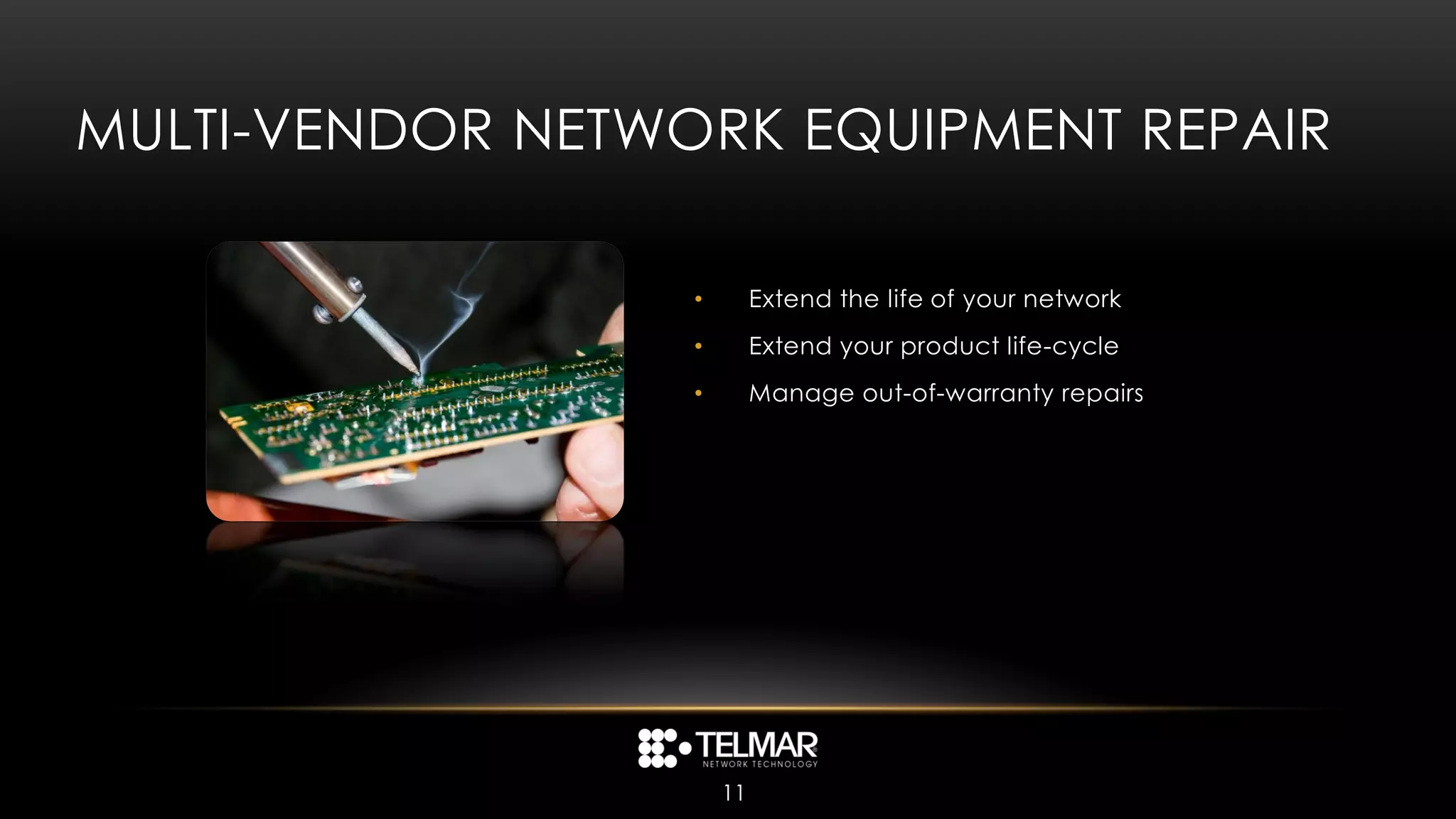 MULTI-VENDOR NETWORK EQUIPMENT REPAIR

                  •        Extend the life of your network
                  •        Extend your product life-cycle
                  •        Manage out-of-warranty repairs




                      11
 