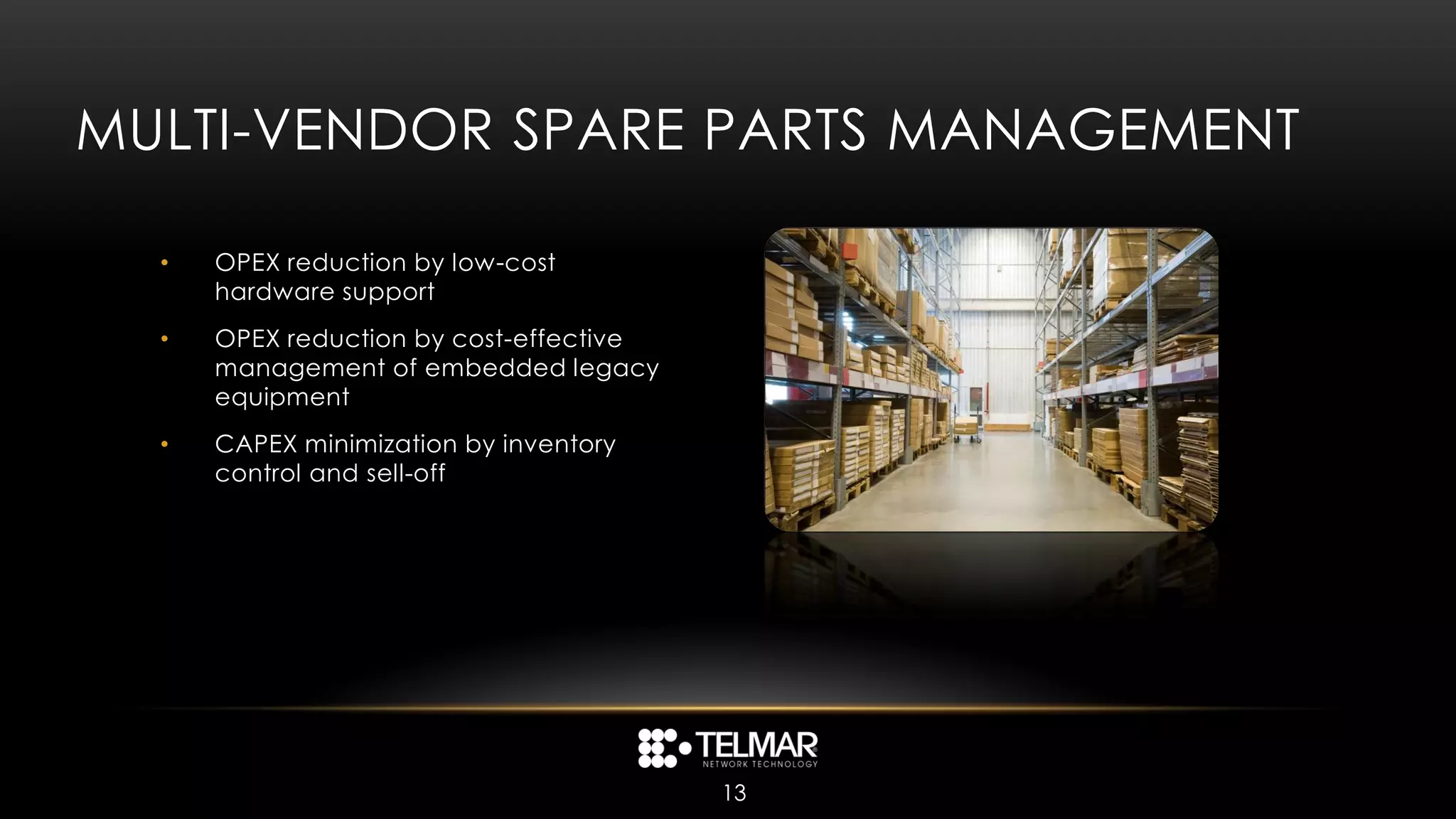 MULTI-VENDOR SPARE PARTS MANAGEMENT

  •   OPEX reduction by low-cost
      hardware support
  •   OPEX reduction by cost-effective
      management of embedded legacy
      equipment
  •   CAPEX minimization by inventory
      control and sell-off




                                         13
 