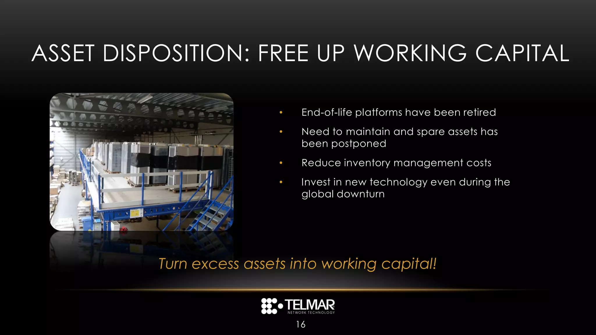 ASSET DISPOSITION: FREE UP WORKING CAPITAL

                          •    End-of-life platforms have been retired
                          •    Need to maintain and spare assets has
                               been postponed
                          •    Reduce inventory management costs
                          •    Invest in new technology even during the
                               global downturn




         Turn excess assets into working capital!


                              16
 