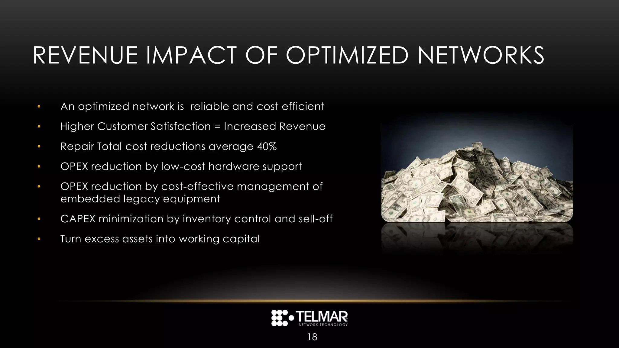 REVENUE IMPACT OF OPTIMIZED NETWORKS
•   An optimized network is reliable and cost efficient
•   Higher Customer Satisfaction = Increased Revenue
•   Repair Total cost reductions average 40%
•   OPEX reduction by low-cost hardware support
•   OPEX reduction by cost-effective management of
    embedded legacy equipment
•   CAPEX minimization by inventory control and sell-off
•   Turn excess assets into working capital




                                                   18
 