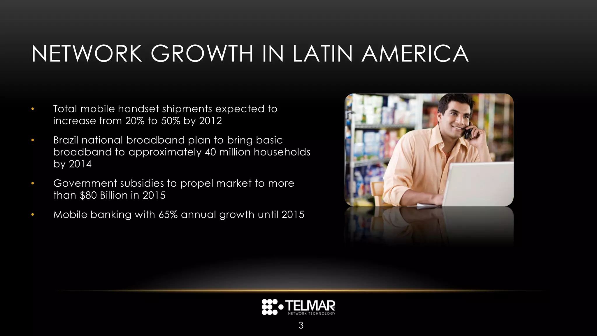 NETWORK GROWTH IN LATIN AMERICA

•   Total mobile handset shipments expected to
    increase from 20% to 50% by 2012
•   Brazil national broadband plan to bring basic
    broadband to approximately 40 million households
    by 2014
•   Government subsidies to propel market to more
    than $80 Billion in 2015
•   Mobile banking with 65% annual growth until 2015




                                                    3
 