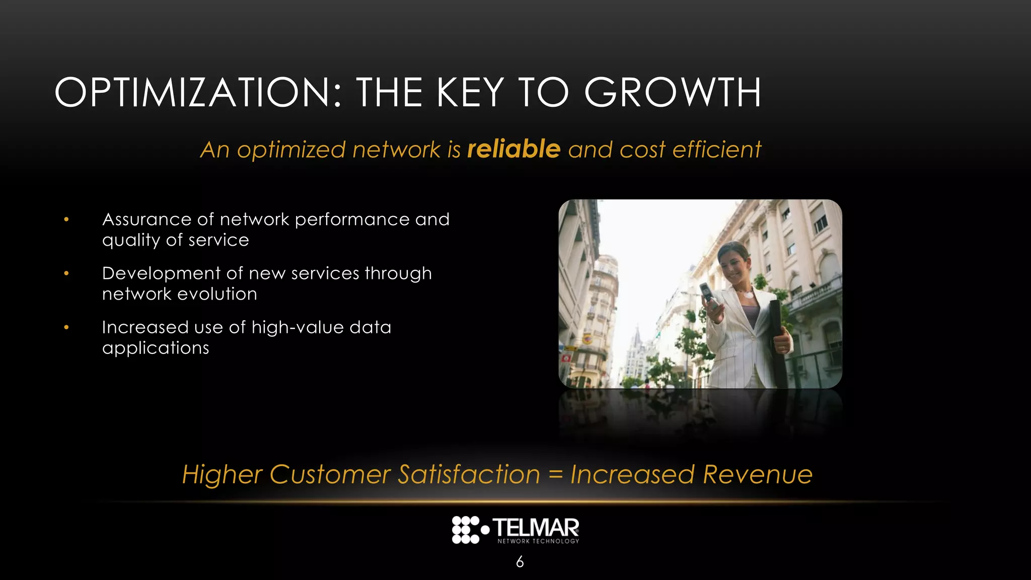 OPTIMIZATION: THE KEY TO GROWTH
              An optimized network is reliable and cost efficient

•   Assurance of network performance and
    quality of service
•   Development of new services through
    network evolution
•   Increased use of high-value data
    applications




            Higher Customer Satisfaction = Increased Revenue


                                           6
 