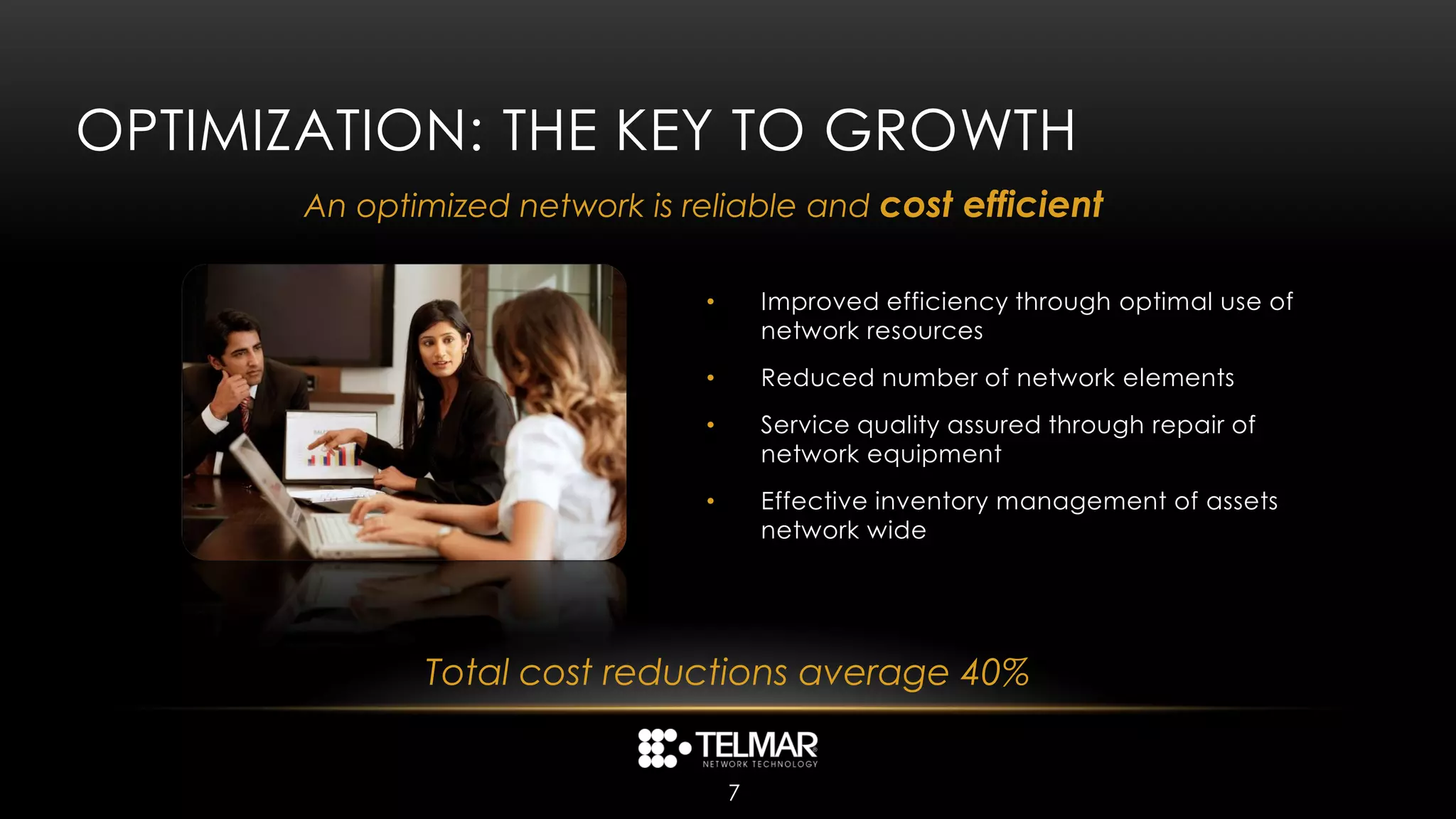 OPTIMIZATION: THE KEY TO GROWTH
       An optimized network is reliable and cost efficient

                                •       Improved efficiency through optimal use of
                                        network resources
                                •       Reduced number of network elements
                                •       Service quality assured through repair of
                                        network equipment
                                •       Effective inventory management of assets
                                        network wide




              Total cost reductions average 40%


                                    7
 