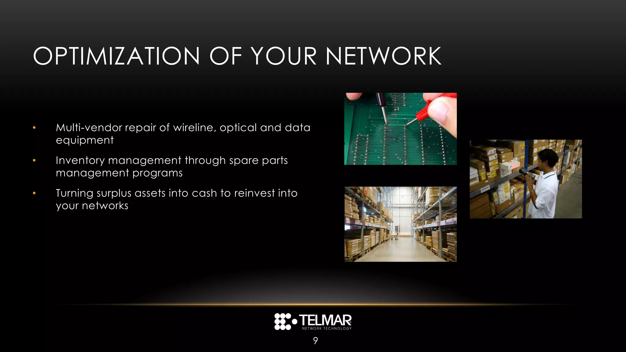 OPTIMIZATION OF YOUR NETWORK

•   Multi-vendor repair of wireline, optical and data
    equipment
•   Inventory management through spare parts
    management programs
•   Turning surplus assets into cash to reinvest into
    your networks




                                                        9
 