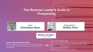 The Revenue Leader's Guide to
Prospecting
Christopher Ryan Shelley Trout
With: Moderated by:
TO USE YOUR COMPUTER'S AUDIO:
When the webinar begins, you will be connected to audio using
your computer's microphone and speakers (VoIP). A headset is
recommended.
Webinar will begin:
11:00 am, PDT
TO USE YOUR TELEPHONE:
If you prefer to use your phone, you must select "Use Telephone"
after joining the webinar and call in using the numbers below.
United States: +1 (213) 929-4212
Access Code: 809-198-478
Audio PIN: Shown after joining the webinar
--OR--
 