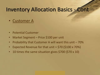 Inventory Allocation Basics - ContCustomer APotential CustomerMarket Segment – Price $100 per unitProbability that Customer A will want this unit – 70%Expected Revenue for that unit = $70 ($100 x 70%)10 times the same situation gives $700 ($70 x 10)