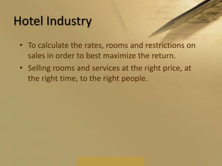 Rental Car IndustryIn the rental car industry, yield management deals with the sale of optional insurance, damage waivers and vehicle upgrades. It accounts for a major portion of the rental company's profitability, and is monitored on a daily basis.